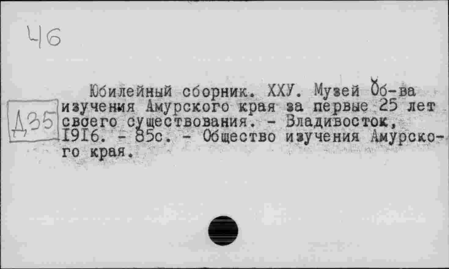 ﻿Ч б
Юбилейный сборник. ХХУ. Музей Öö-ва изучения Амурского края за первые 25 лет . - Владивосток,
■ Общество изучения Амурско-
A % своего существования . iÛÏ-Jl9I6. - 85c. - Общее: го края.